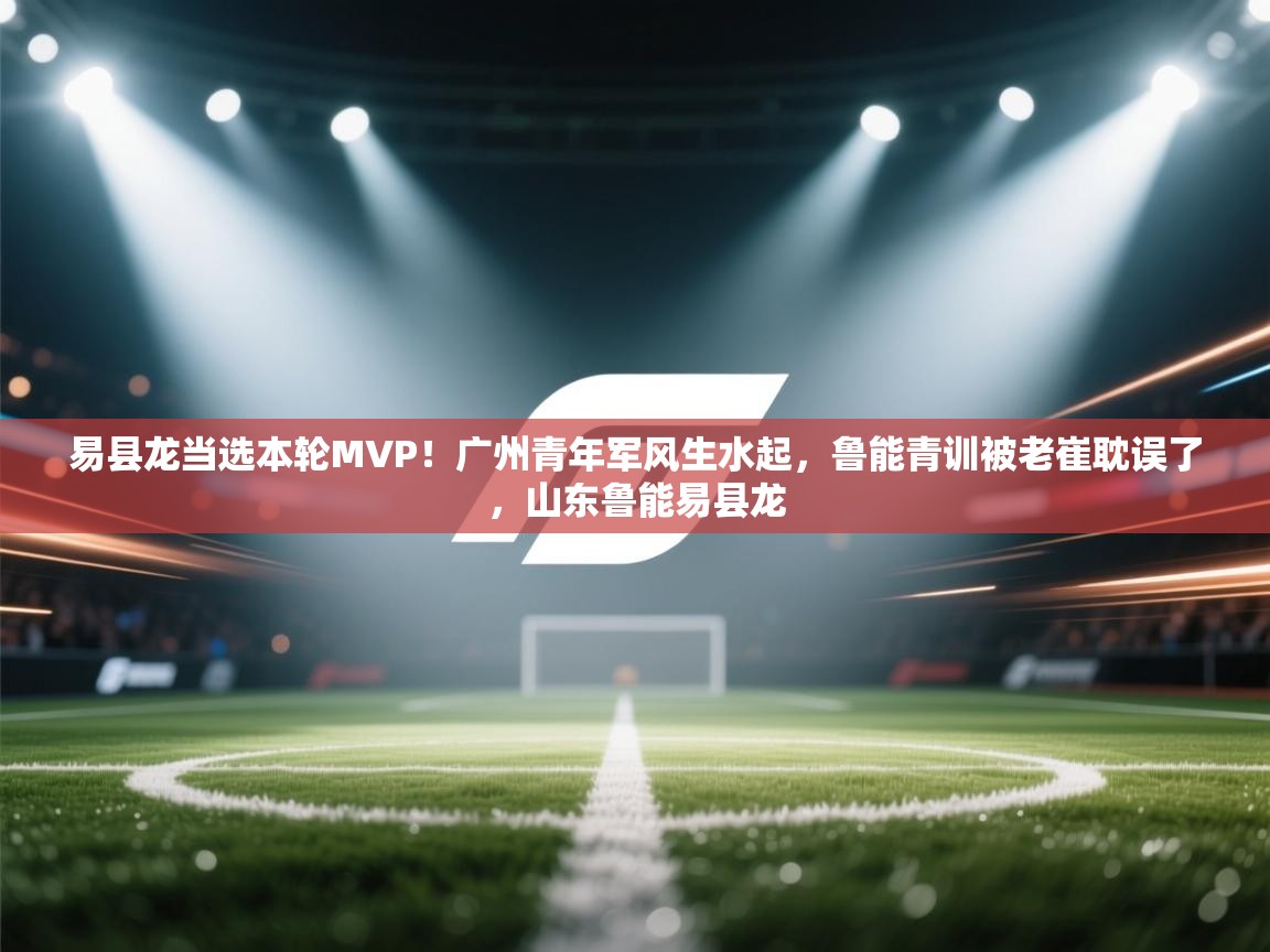 易县龙当选本轮MVP!广州青年军风生水起,鲁能青训被老崔耽误了,山东鲁能易县龙 第1张