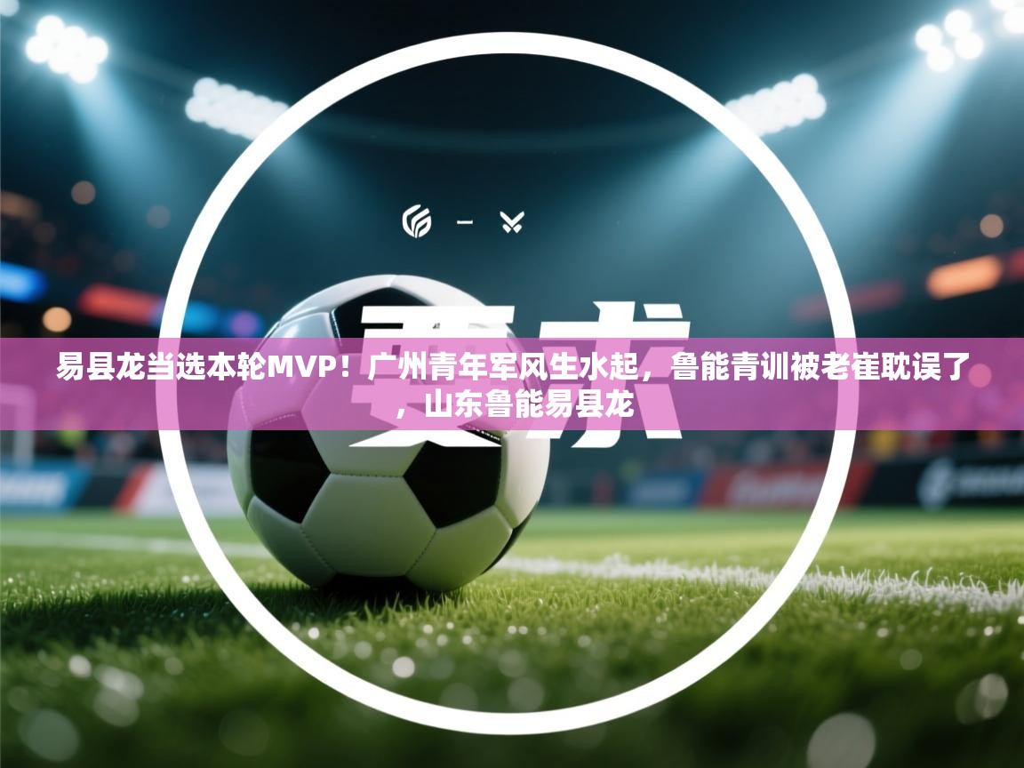易县龙当选本轮MVP!广州青年军风生水起,鲁能青训被老崔耽误了,山东鲁能易县龙 第2张