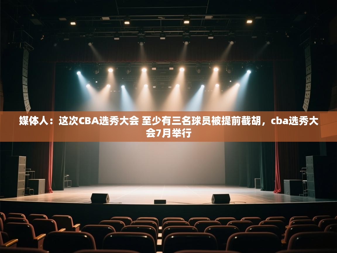 媒体人:这次CBA选秀大会 至少有三名球员被提前截胡,cba选秀大会7月举行 第1张