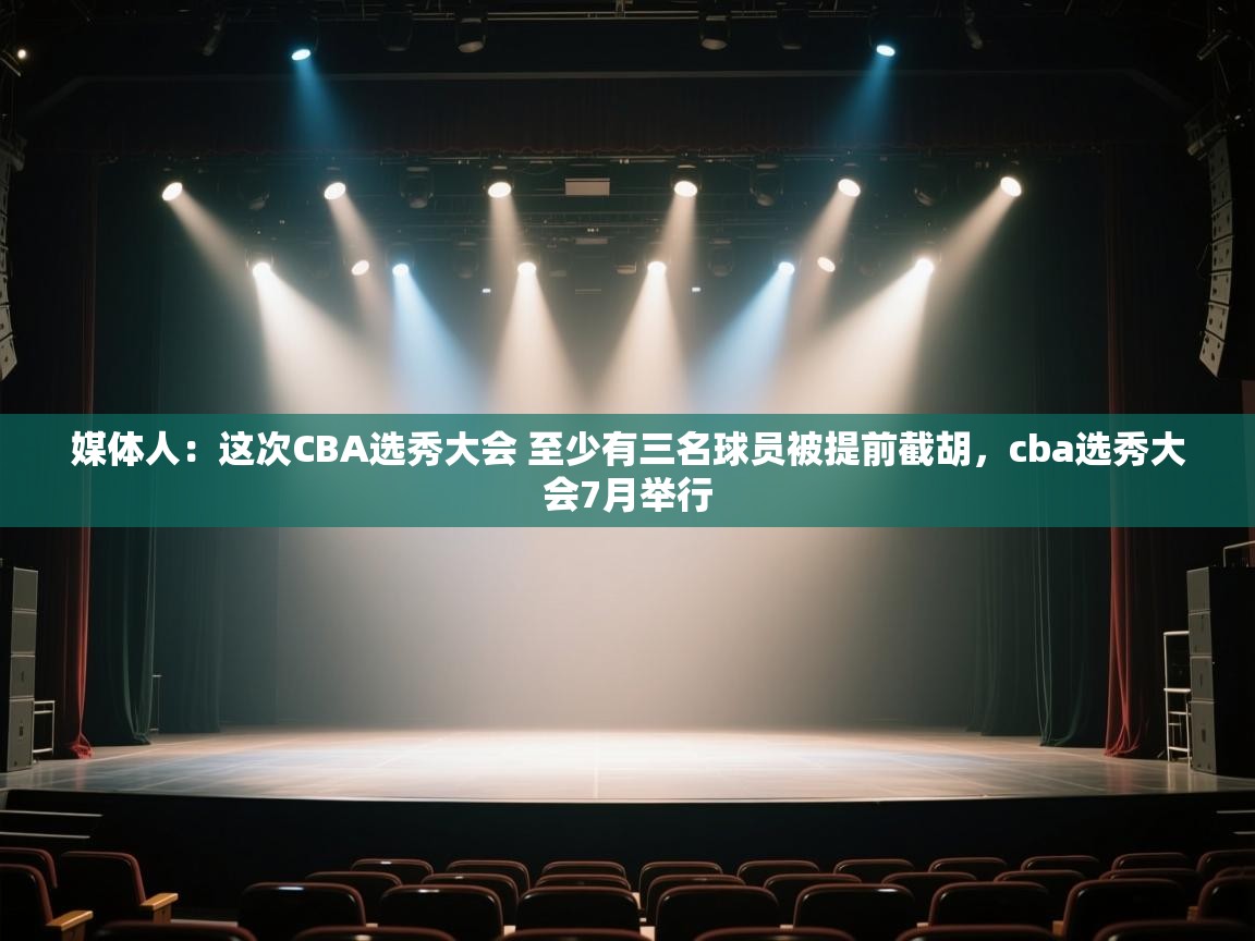 媒体人:这次CBA选秀大会 至少有三名球员被提前截胡,cba选秀大会7月举行 第2张