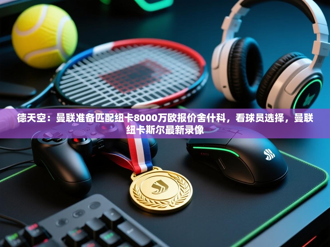 德天空：曼联准备匹配纽卡8000万欧报价舍什科，看球员选择，曼联纽卡斯尔最新录像